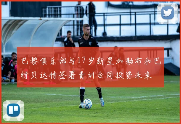 巴黎俱乐部与17岁新星加勒布和巴特贝达特签署青训合同投资未来