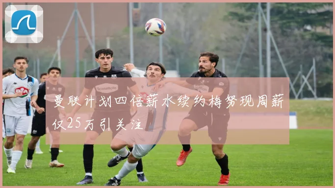 曼联计划四倍薪水续约梅努现周薪仅25万引关注