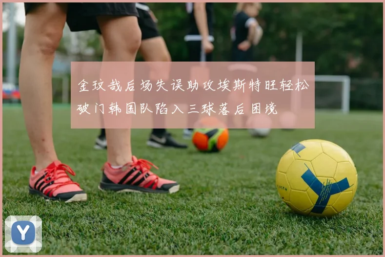 金玟哉后场失误助攻埃斯特旺轻松破门韩国队陷入三球落后困境