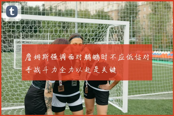 詹姆斯强调面对鹈鹕时不应低估对手战斗力全力以赴是关键