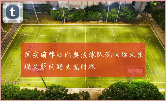 国安前锋法比奥谈球队现状称未出现欠薪问题共克时艰