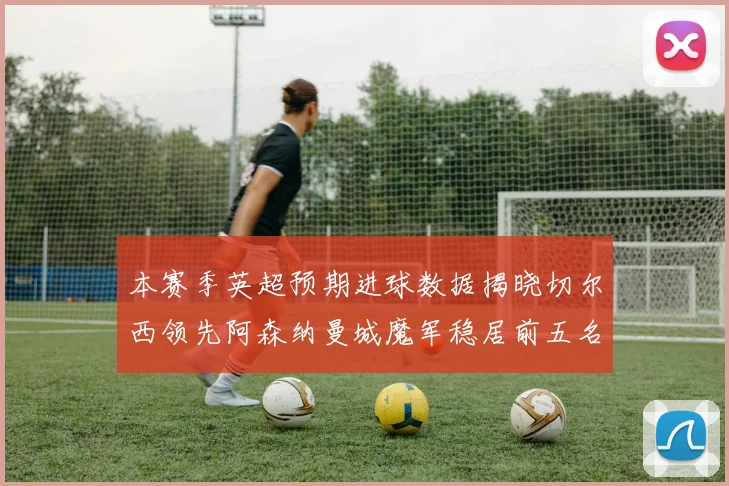 本赛季英超预期进球数据揭晓切尔西领先阿森纳曼城魔军稳居前五名