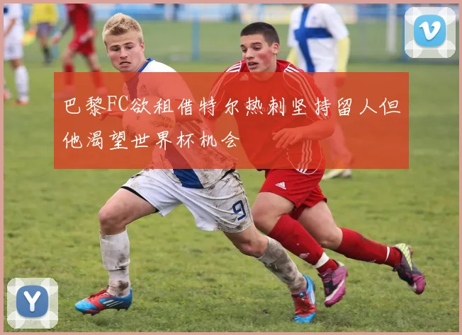 巴黎FC欲租借特尔热刺坚持留人但他渴望世界杯机会