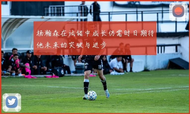 杨瀚森在试错中成长仍需时日期待他未来的突破与进步