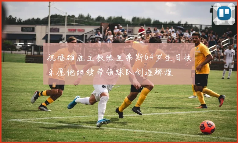 祝福雄鹿主教练里弗斯64岁生日快乐愿他继续带领球队创造辉煌