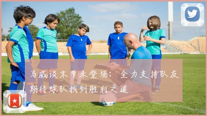 马威谈末节未登场：全力支持队友期待球队找到胜利之道