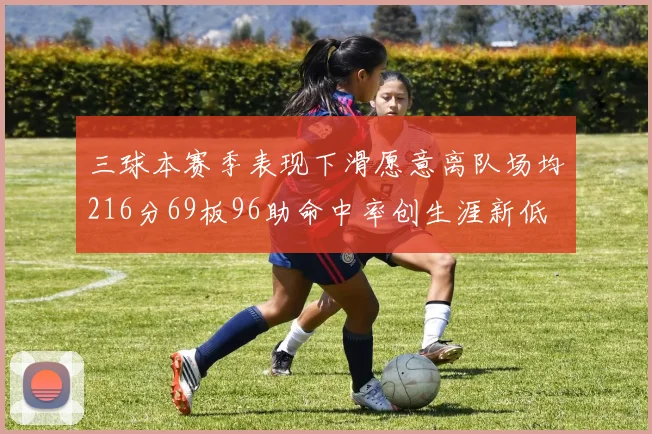 三球本赛季表现下滑愿意离队场均216分69板96助命中率创生涯新低