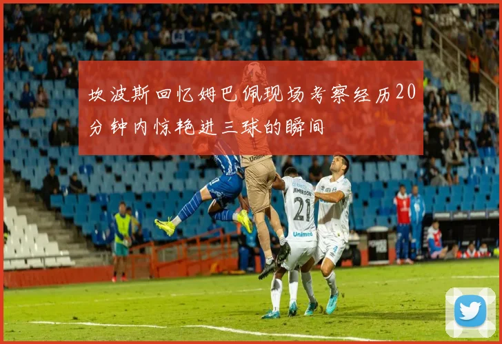 坎波斯回忆姆巴佩现场考察经历20分钟内惊艳进三球的瞬间