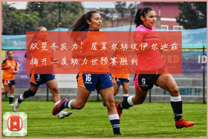 双星齐发力！居莱尔助攻伊尔迪兹梅开二度助力世预赛胜利