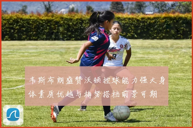 韦斯布朗盛赞沃顿控球能力强大身体素质优越与梅努搭档前景可期