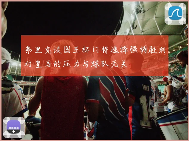 弗里克谈国王杯门将选择强调胜利对皇马的压力与球队无关