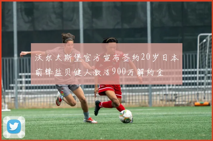 沃尔夫斯堡官方宣布签约20岁日本前锋盐贝健人激活900万解约金