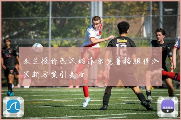 米兰报价西汉姆菲尔克鲁格租借加买断方案引关注