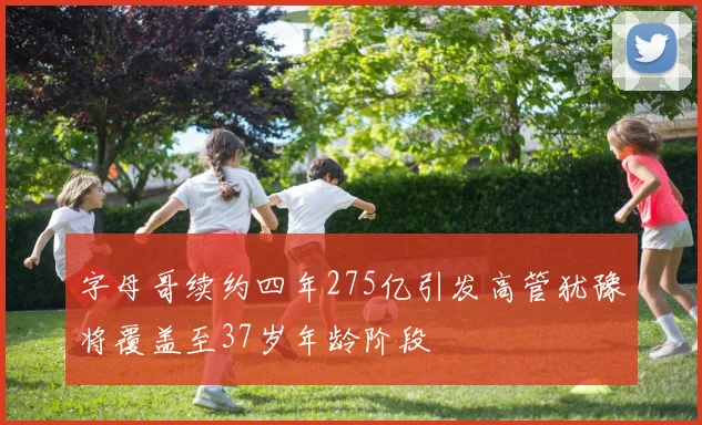 字母哥续约四年275亿引发高管犹豫将覆盖至37岁年龄阶段