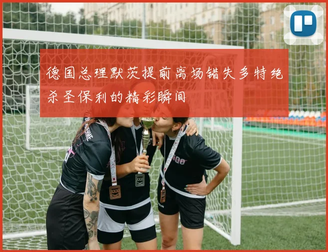 德国总理默茨提前离场错失多特绝杀圣保利的精彩瞬间