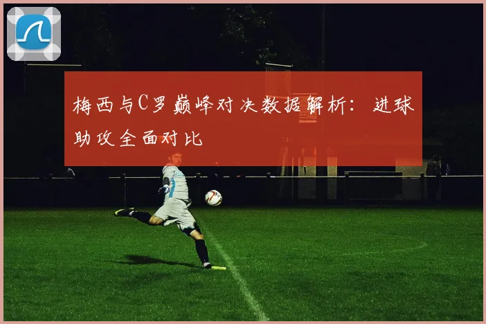 梅西与C罗巅峰对决数据解析：进球助攻全面对比