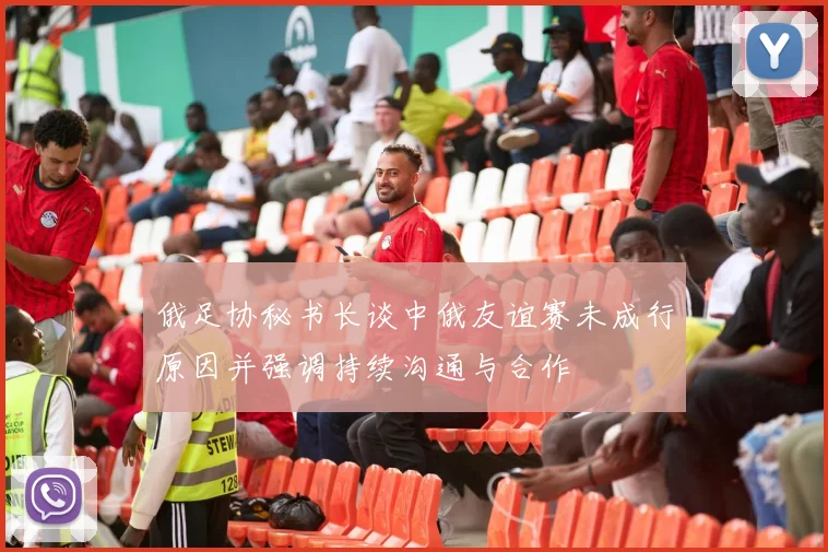 俄足协秘书长谈中俄友谊赛未成行原因并强调持续沟通与合作