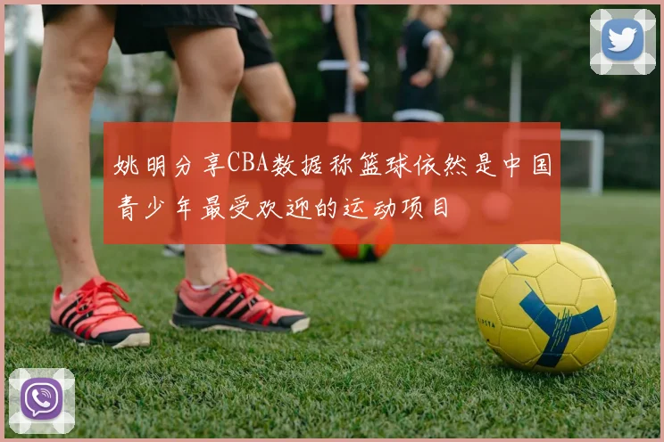 姚明分享CBA数据称篮球依然是中国青少年最受欢迎的运动项目