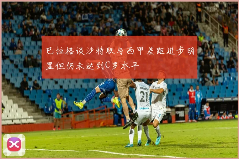 巴拉格谈沙特联与西甲差距进步明显但仍未达到C罗水平