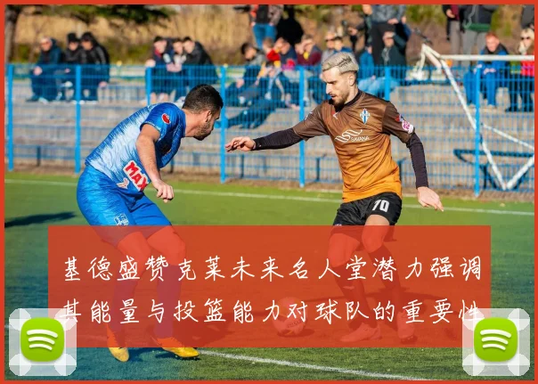 基德盛赞克莱未来名人堂潜力强调其能量与投篮能力对球队的重要性