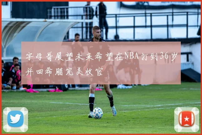 字母哥展望未来希望在NBA打到36岁并回希腊完美收官
