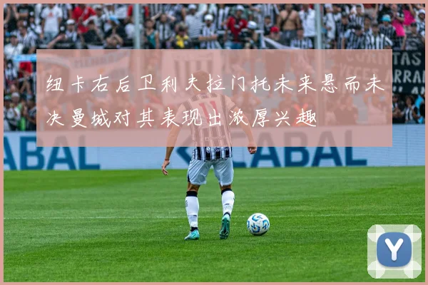 纽卡右后卫利夫拉门托未来悬而未决曼城对其表现出浓厚兴趣