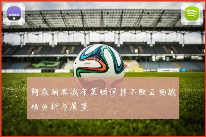 阿森纳客战布莱顿保持不败五场战绩分析与展望