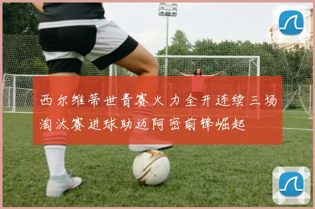 西尔维蒂世青赛火力全开连续三场淘汰赛进球助迈阿密前锋崛起