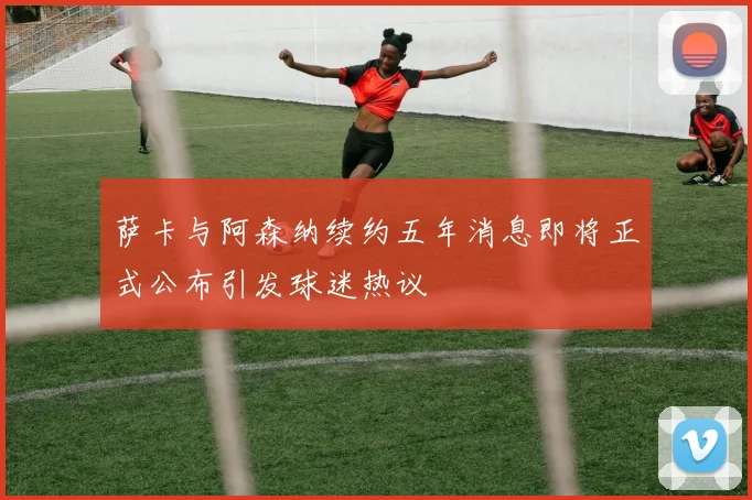 萨卡与阿森纳续约五年消息即将正式公布引发球迷热议