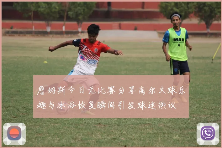 詹姆斯今日无比赛分享高尔夫球乐趣与冰浴恢复瞬间引发球迷热议