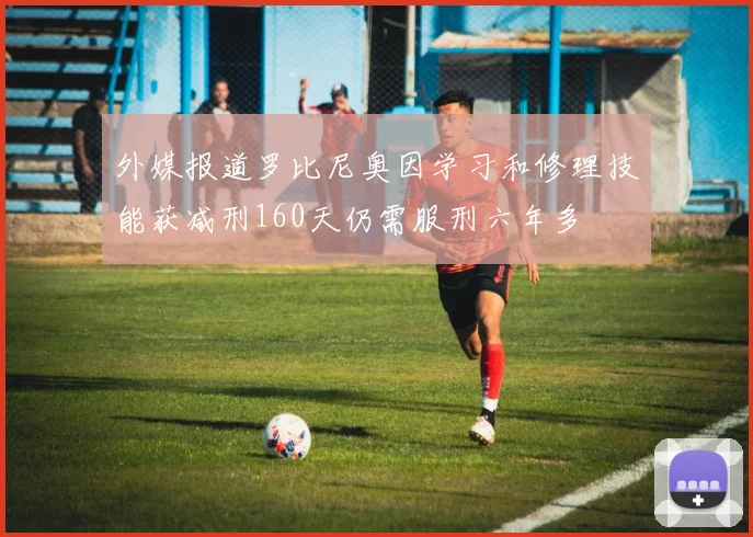 外媒报道罗比尼奥因学习和修理技能获减刑160天仍需服刑六年多
