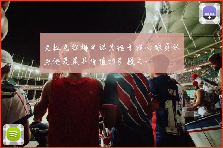 克拉克称梅里诺为枪手核心球员认为他是最具价值的引援之一