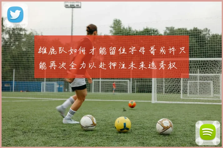 雄鹿队如何才能留住字母哥或许只能再次全力以赴押注未来选秀权