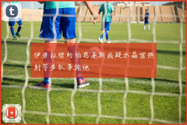 伊劳拉续约伯恩茅斯成疑水晶宫热刺等多队争抢他