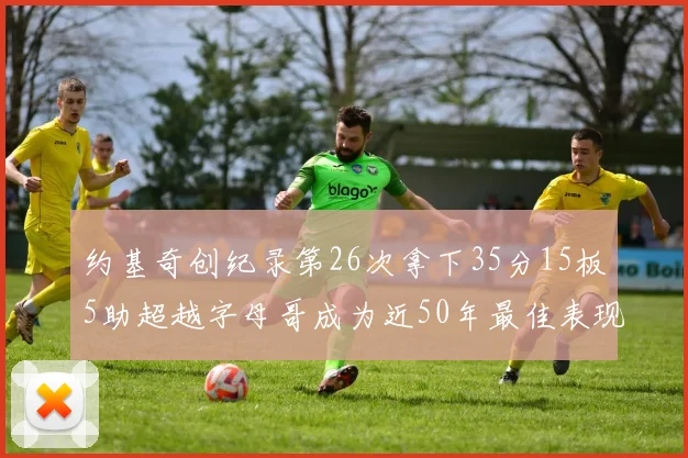 约基奇创纪录第26次拿下35分15板5助超越字母哥成为近50年最佳表现