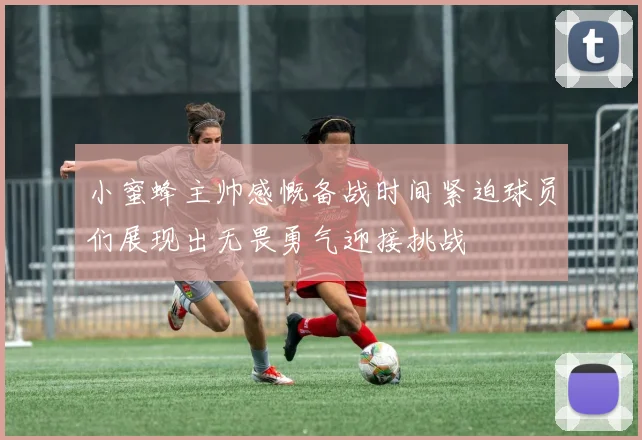 小蜜蜂主帅感慨备战时间紧迫球员们展现出无畏勇气迎接挑战
