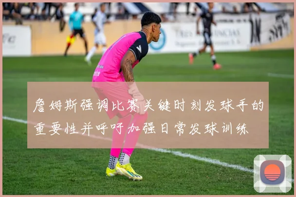 詹姆斯强调比赛关键时刻发球手的重要性并呼吁加强日常发球训练
