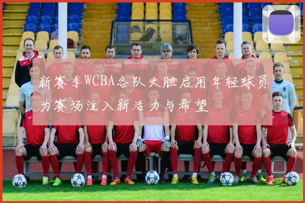 新赛季WCBA各队大胆启用年轻球员为赛场注入新活力与希望