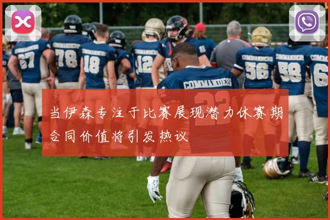 当伊森专注于比赛展现潜力休赛期合同价值将引发热议