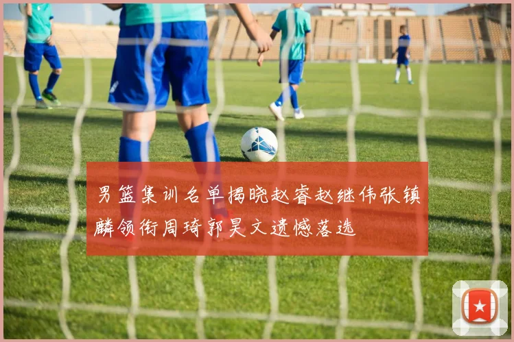 男篮集训名单揭晓赵睿赵继伟张镇麟领衔周琦郭昊文遗憾落选