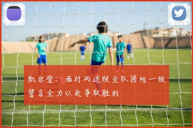 凯尔登：面对两连败全队团结一致誓言全力以赴争取胜利