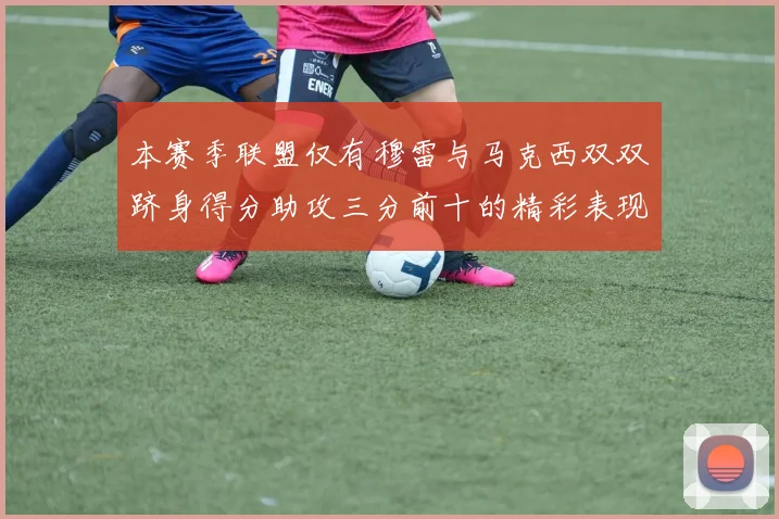 本赛季联盟仅有穆雷与马克西双双跻身得分助攻三分前十的精彩表现
