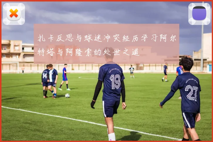扎卡反思与球迷冲突经历学习阿尔特塔与阿隆索的处世之道