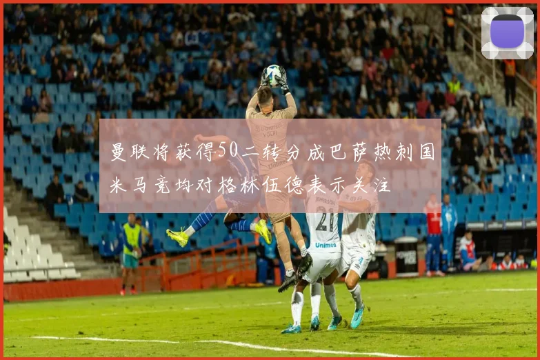 曼联将获得50二转分成巴萨热刺国米马竞均对格林伍德表示关注