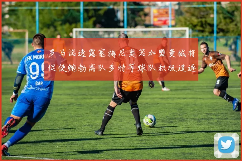 罗马诺透露塞梅尼奥若加盟曼城将促使鲍勃离队多特等球队积极追逐