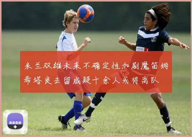 米兰双雄未来不确定性加剧魔笛姆希塔良去留成疑十余人或将离队